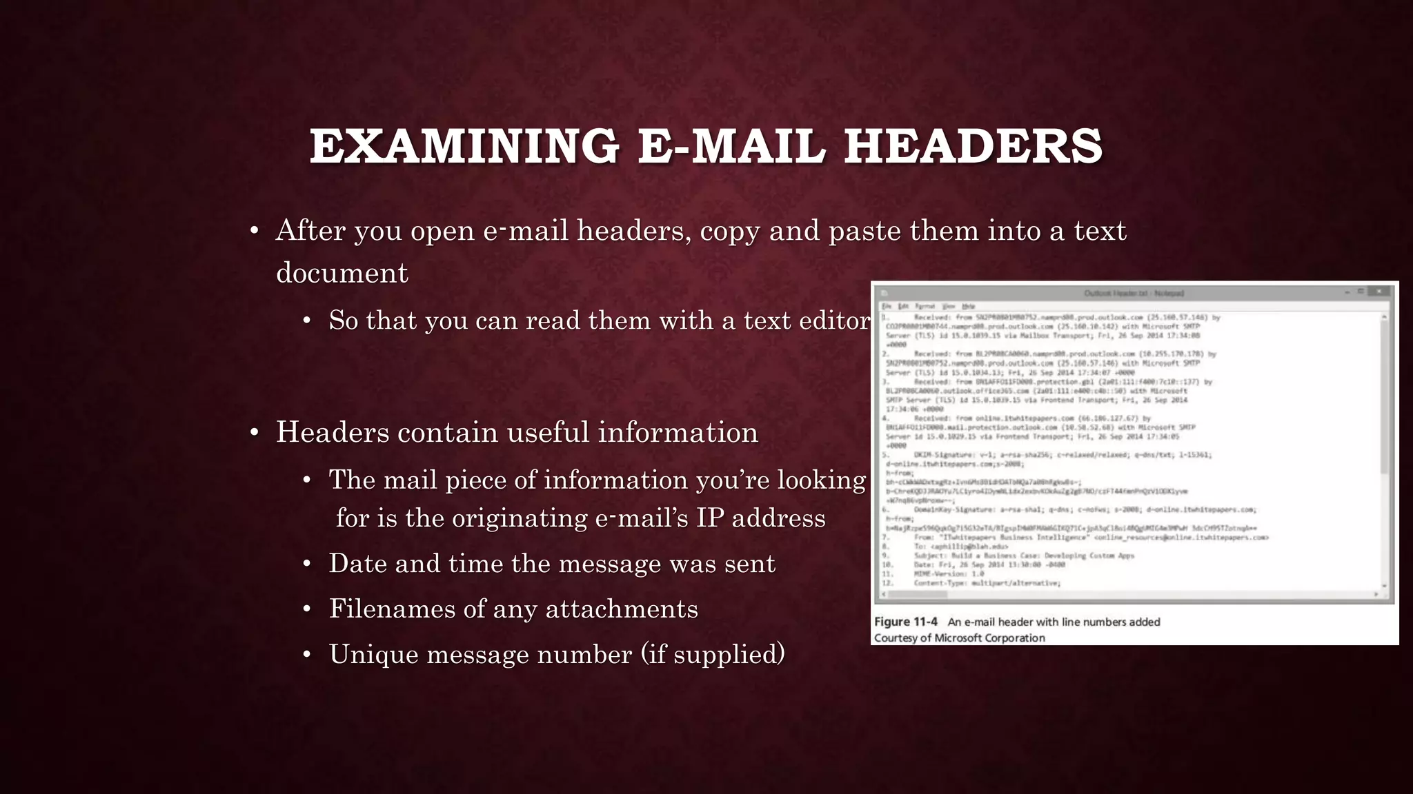 EXAMINING E-MAIL HEADERS
• After you open e-mail headers, copy and paste them into a text
document
• So that you can read them with a text editor
• Headers contain useful information
• The mail piece of information you’re looking
for is the originating e-mail’s IP address
• Date and time the message was sent
• Filenames of any attachments
• Unique message number (if supplied)
 