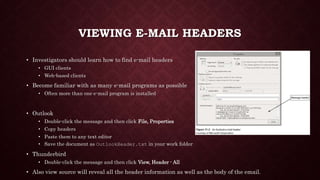 VIEWING E-MAIL HEADERS
• Investigators should learn how to find e-mail headers
• GUI clients
• Web-based clients
• Become familiar with as many e-mail programs as possible
• Often more than one e-mail program is installed
• Outlook
• Double-click the message and then click File, Properties
• Copy headers
• Paste them to any text editor
• Save the document as OutlookHeader.txt in your work folder
• Thunderbird
• Double-click the message and then click View, Header - All
• Also view source will reveal all the header information as well as the body of the email.
 