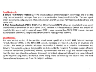 Email Protocols:
1- Simple Mail Transfer Protocol (SMTP): encapsulates an email message in an envelope and is used to
relay the encapsulated messages from source to destination through multiple MTAs. The user agent
enters a username and password. After authorization, the UA can issue POP3 commands to retrieve and
delete mail.
2- Mail Access Protocols (POP3, IMAP): Post Office Protocol (POP3) allows an email client (user agent)
to download an email from an email server (MTA). Internet Mail Access Protocol (IMAP) also enables an
email client to access mail on an email server. IMAP is more complex than POP3. IMAP provides stronger
authentication than POP3 and provides other functions not supported by POP3.
Email Format:
The most recent version of the tradition email format specification is RFC 5322 (Internet Message
Format, October 2008). In the RFC 5322 context, messages are viewed as having an envelope and
contents. The envelope contains whatever information is needed to accomplish transmission and
delivery. The contents compose the object to be delivered to the recipient. A message consists of some
number of header lines (the header) followed by unrestricted text (the body). The header is separated
from the body by a blank line. A header line usually consists of a keyword, followed by a colon, followed
by the keyword’s arguments; the format allows a long line to be broken up into several lines. The most
frequently used keywords are From, To, Subject, and Date.
3
 