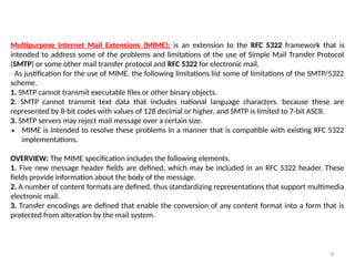 4
Multipurpose Internet Mail Extensions (MIME): is an extension to the RFC 5322 framework that is
intended to address some of the problems and limitations of the use of Simple Mail Transfer Protocol
(SMTP) or some other mail transfer protocol and RFC 5322 for electronic mail.
∙ As justification for the use of MIME, the following limitations list some of limitations of the SMTP/5322
scheme.
1. SMTP cannot transmit executable files or other binary objects.
2. SMTP cannot transmit text data that includes national language characters. because these are
represented by 8-bit codes with values of 128 decimal or higher, and SMTP is limited to 7-bit ASCII.
3. SMTP servers may reject mail message over a certain size.
∙ MIME is intended to resolve these problems in a manner that is compatible with existing RFC 5322
implementations.
OVERVIEW: The MIME specification includes the following elements.
1. Five new message header fields are defined, which may be included in an RFC 5322 header. These
fields provide information about the body of the message.
2. A number of content formats are defined, thus standardizing representations that support multimedia
electronic mail.
3. Transfer encodings are defined that enable the conversion of any content format into a form that is
protected from alteration by the mail system.
 
