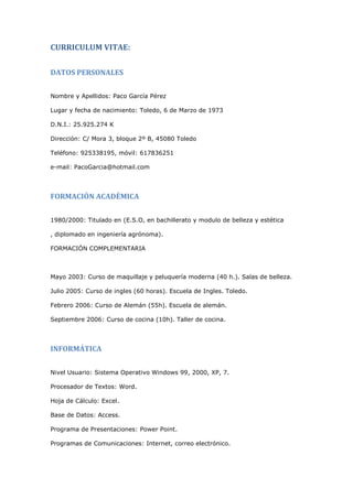 CURRICULUM VITAE:

DATOS PERSONALES


Nombre y Apellidos: Paco García Pérez

Lugar y fecha de nacimiento: Toledo, 6 de Marzo de 1973

D.N.I.: 25.925.274 K

Dirección: C/ Mora 3, bloque 2º B, 45080 Toledo

Teléfono: 925338195, móvil: 617836251

e-mail: PacoGarcia@hotmail.com




FORMACIÓN ACADÉMICA


1980/2000: Titulado en (E.S.O, en bachillerato y modulo de belleza y estética

, diplomado en ingeniería agrónoma).

FORMACIÓN COMPLEMENTARIA



Mayo 2003: Curso de maquillaje y peluquería moderna (40 h.). Salas de belleza.

Julio 2005: Curso de ingles (60 horas). Escuela de Ingles. Toledo.

Febrero 2006: Curso de Alemán (55h). Escuela de alemán.

Septiembre 2006: Curso de cocina (10h). Taller de cocina.




INFORMÁTICA


Nivel Usuario: Sistema Operativo Windows 99, 2000, XP, 7.

Procesador de Textos: Word.

Hoja de Cálculo: Excel.

Base de Datos: Access.

Programa de Presentaciones: Power Point.

Programas de Comunicaciones: Internet, correo electrónico.
 