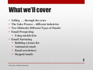 What we’ll cover
• Selling … through the years
• The Sales Process – different industries
• Two Distinctly Different Types of Emails
• Email Prospecting
  • Using outside lists
• Email Nurturing
  • Building a house list
  • Automated email
  • Email newsletters
  • Stepped emails

                                             2
McCarthy & King Marketing
 
