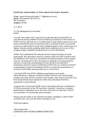 Email from ecdp member re: Atos reports and ecdp’s response

From: James Reymond [mailto:****@btinternet.com]
Sent: 04 November 2012 00:12
To: Reception
Subject: ATOS

3.11.2012

To The Management Committee
ECDP

It is with some alarm that I read in this weekends papers that ECDP are
recorded as having enabled ATOS's tendering processes for PIP and as an
ECDP member ask that your Committee take a clear public position as to your
past and intended future involvements with a Company that for a pure profit
motive are responsible for what many disabled people in this country see as a
flawed, divisive and dis-enabling attack that is setting back so much of the
progress made in disability empowerment over the last decade.

Whilst I fully understand that assessment and support reviews are quite
appropriate, they should be used as a positive path for ECDP members and
the disabled in this country to accentuate the positive aspects of the support
they are receiving and to form the basis of a pathway to accessing further
services or improved understanding of their needs for the benefit of
themselves and their carers and families, ECDP does not I believe hold their
memberships consent for facilitating ATOS's commercial presentations in
pursuit of multi-million pound profits now or in the future.

I ask that ECDP ask ATOS, affilliated organisations and media
representatives to attend a meeting at Essex Pass as soon as practically
possible and allow ECDP members, their families, their carer's tell ATOS how
their assessments have impacted on their lives and allow ATOS the
opportunity to reply directly.

If reports are incorrect and ECDP have in fact liased with and contributed to
ATOS's securement of the PIP and other contracts, I would as a member
appreciate an explanation as to why there has been no reference to this in
any newsletter or membership communication.

Please post this letter to the website and make it available to other ECDP
members who I am sure will feel as strongly as I do.

With best regards


James Reymond
[ADDRESS AND PHONE NUMBER REMOVED]

--
 