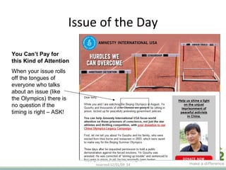 Issue of the Day Copyright ©2008 Care2, Inc. All rights reserved  06/06/09   You Can’t Pay for this Kind of Attention When your issue rolls off the tongues of everyone who talks about an issue (like the Olympics) there is no question if the timing is right – ASK!  