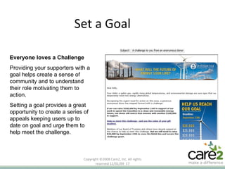 Set a Goal Copyright ©2008 Care2, Inc. All rights reserved  06/06/09   Everyone loves a Challenge Providing your supporters with a goal helps create a sense of community and to understand their role motivating them to action. Setting a goal provides a great opportunity to create a series of appeals keeping users up to date on goal and urge them to help meet the challenge.  
