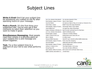 Copyright ©2008 Care2, Inc. All rights reserved  06/06/09   Subject Lines Write it First!  Don’t let your subject line be something you crafted on the fly after spending hours on your message.  Pack a Punch.  It’s the first thing your supporters see. You’ve only got a few moments to catch their attention so you want to make it good.  Simultaneous Messaging.  Most people read their emails in a preview pane so your subject line is and message are shown together.  Test.  Try a few subject lines to a segment of your list to see what performs best. 
