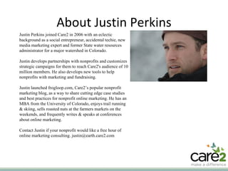 About Justin Perkins Justin Perkins joined Care2 in 2006 with an eclectic background as a social entrepreneur, accidental techie, new media marketing expert and former State water resources administrator for a major watershed in Colorado. Justin develops partnerships with nonprofits and customizes strategic campaigns for them to reach Care2's audience of 10 million members. He also develops new tools to help nonprofits with marketing and fundraising. Justin launched frogloop.com, Care2’s popular nonprofit marketing blog, as a way to share cutting edge case studies and best practices for nonprofit online marketing. He has an MBA from the University of Colorado, enjoys trail running & skiing, sells roasted nuts at the farmers markets on the weekends, and frequently writes & speaks at conferences about online marketing. Contact Justin if your nonprofit would like a free hour of online marketing consulting. justin@earth.care2.com 