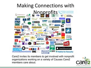 Making Connections with Nonprofits Care2 invites its members to get involved with nonprofit organizations working on a variety of Causes Care2 members care about. 
