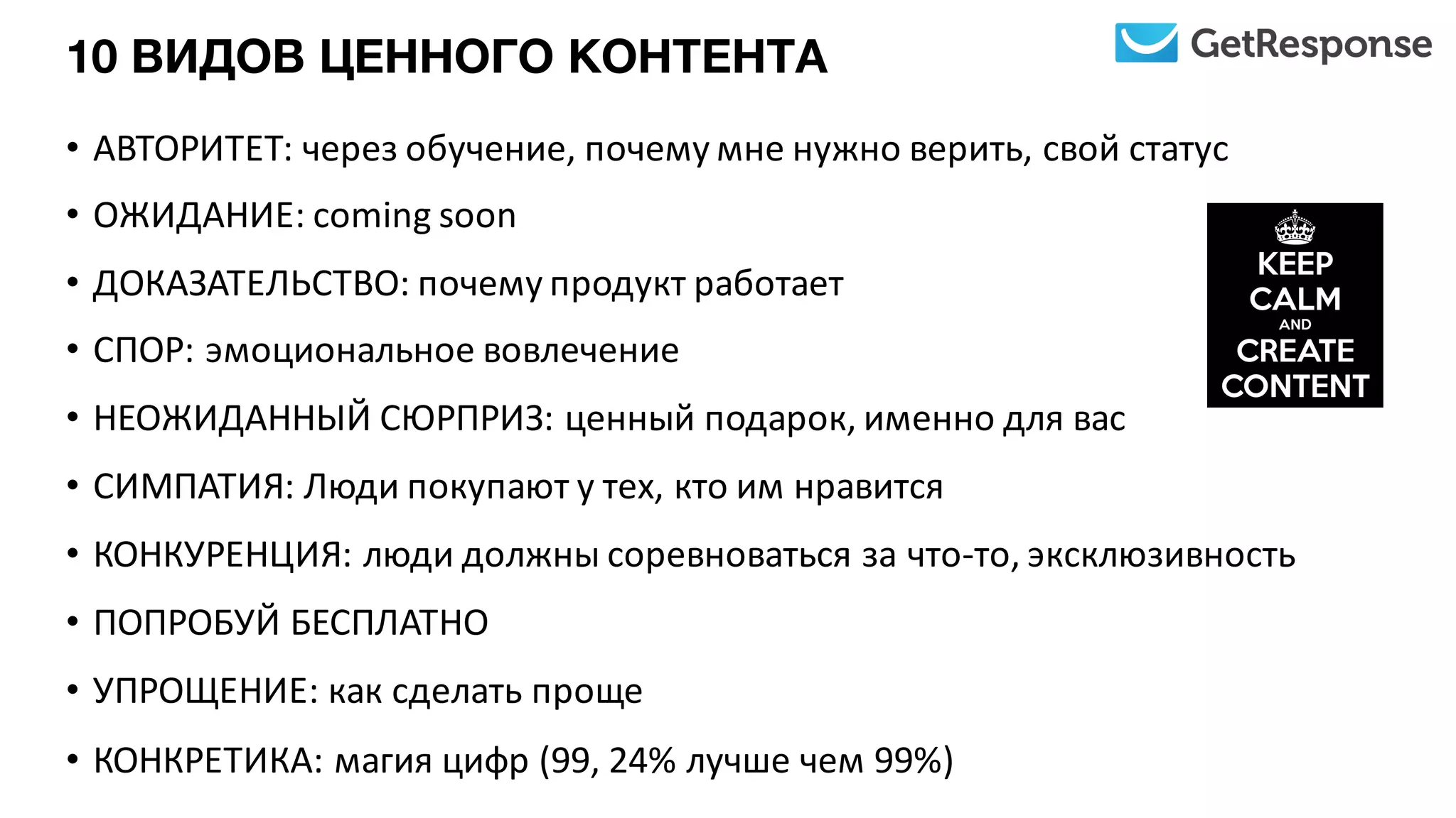 10 ВИДОВ ЦЕННОГО КОНТЕНТА
• АВТОРИТЕТ:	
  через	
  обучение,	
  почему	
  мне	
  нужно	
  верить,	
  свой	
  статус
• ОЖИДАНИЕ:	
  coming	
  soon
• ДОКАЗАТЕЛЬСТВО:	
  почему	
  продукт	
  работает
• СПОР:	
  эмоциональное	
  вовлечение
• НЕОЖИДАННЫЙ	
  СЮРПРИЗ:	
  ценный	
  подарок,	
  именно	
  для	
  вас
• СИМПАТИЯ:	
  Люди	
  покупают	
  у	
  тех,	
  кто	
  им	
  нравится
• КОНКУРЕНЦИЯ:	
  люди	
  должны	
  соревноваться	
  за	
  что-­‐то,	
  эксклюзивность
• ПОПРОБУЙ	
  БЕСПЛАТНО
• УПРОЩЕНИЕ:	
  как	
  сделать	
  проще
• КОНКРЕТИКА:	
  магия	
  цифр	
  (99,	
  24%	
  лучше	
  чем	
  99%)
 
