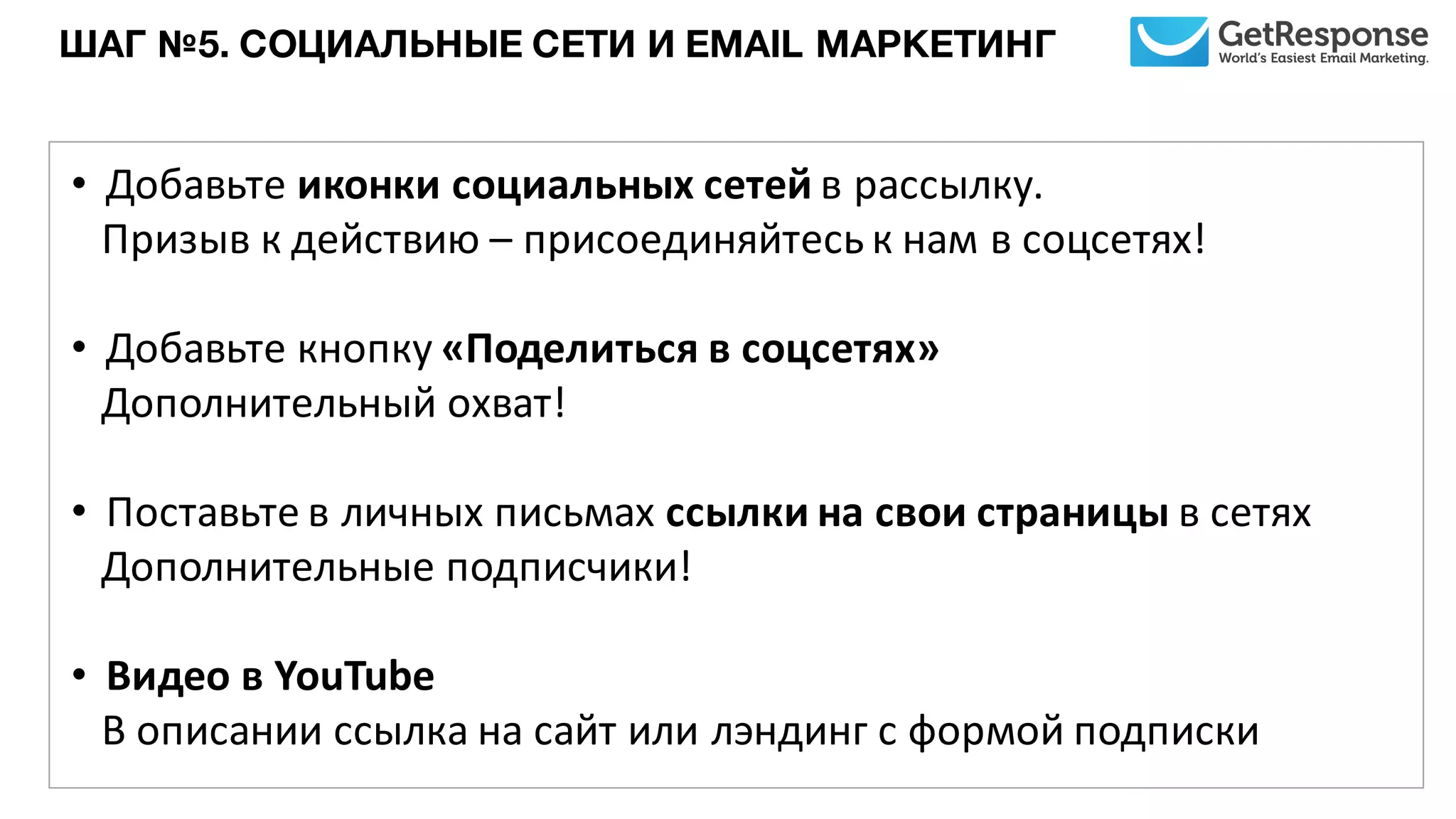 ШАГ №5. СОЦИАЛЬНЫЕ СЕТИ И EMAIL МАРКЕТИНГ
• Добавьте	
  иконки	
  социальных	
  сетей	
  в	
  рассылку.	
  
Призыв	
  к	
  действию – присоединяйтесь	
  к	
  нам	
  в	
  соцсетях!
• Добавьте	
  кнопку	
  «Поделиться	
  в	
  соцсетях»	
  
Дополнительный	
  охват!
• Поставьте	
  в	
  личных	
  письмах	
  ссылки	
  на	
  свои	
  страницы	
  в	
  сетях
Дополнительные	
  подписчики!
• Видео	
  в	
  YouTube
В описании	
  ссылка	
  на	
  сайт	
  или	
  лэндинг	
  с	
  формой	
  подписки
 