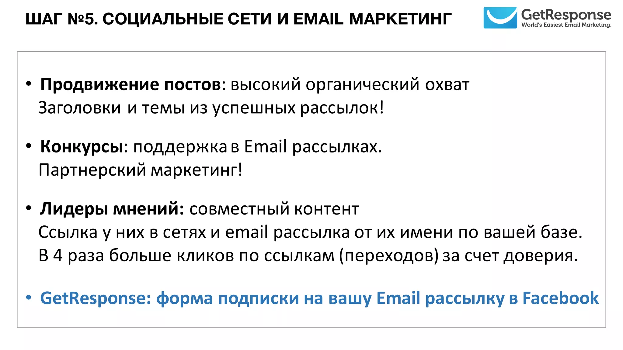 ШАГ №5. СОЦИАЛЬНЫЕ СЕТИ И EMAIL МАРКЕТИНГ
• Продвижение	
  постов:	
  высокий	
  органический	
  охват	
  
Заголовки	
  и	
  темы	
  из	
  успешных	
  рассылок!
• Конкурсы:	
  поддержка	
  в	
  Email	
  рассылках.	
  
Партнерский	
  маркетинг!
• Лидеры	
  мнений:	
  совместный	
  контент	
  
Ссылка	
  у	
  них в	
  сетях	
  и	
  email	
  рассылка	
  от	
  их	
  имени	
  по	
  вашей	
  базе.
В	
  4	
  раза	
  больше	
  кликов	
  по	
  ссылкам	
  (переходов)	
  за	
  счет	
  доверия.
• GetResponse: форма	
  подписки	
  на	
  вашу	
  Email	
  рассылку в	
  Facebook
 