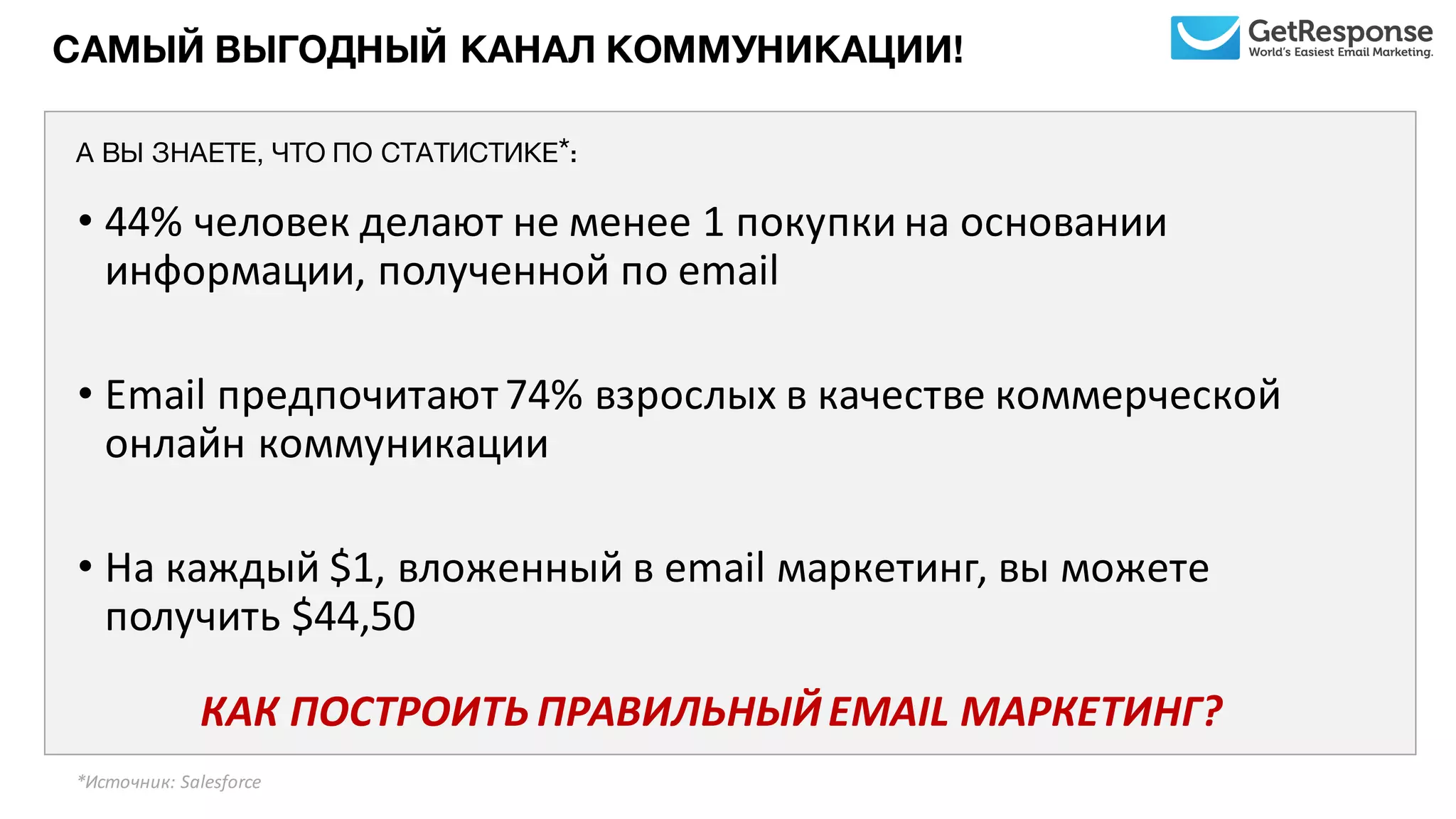 САМЫЙ ВЫГОДНЫЙ КАНАЛ КОММУНИКАЦИИ!
• 44%	
  человек	
  делают	
  не	
  менее	
  1	
  покупки	
  на	
  основании	
  
информации,	
  полученной	
  по	
  email
• Email предпочитают	
  74%	
  взрослых	
  в	
  качестве	
  коммерческой	
  
онлайн	
  коммуникации
• На	
  каждый	
  $1,	
  вложенный	
  в	
  email маркетинг,	
  вы	
  можете	
  
получить	
  $44,50	
  	
  	
  	
  	
  	
  	
  	
  	
  	
  	
  
КАК	
  ПОСТРОИТЬ	
  ПРАВИЛЬНЫЙ	
  EMAIL	
  МАРКЕТИНГ?	
  
*Источник:	
  Salesforce	
  	
  
А ВЫ ЗНАЕТЕ, ЧТО ПО СТАТИСТИКЕ*:
 