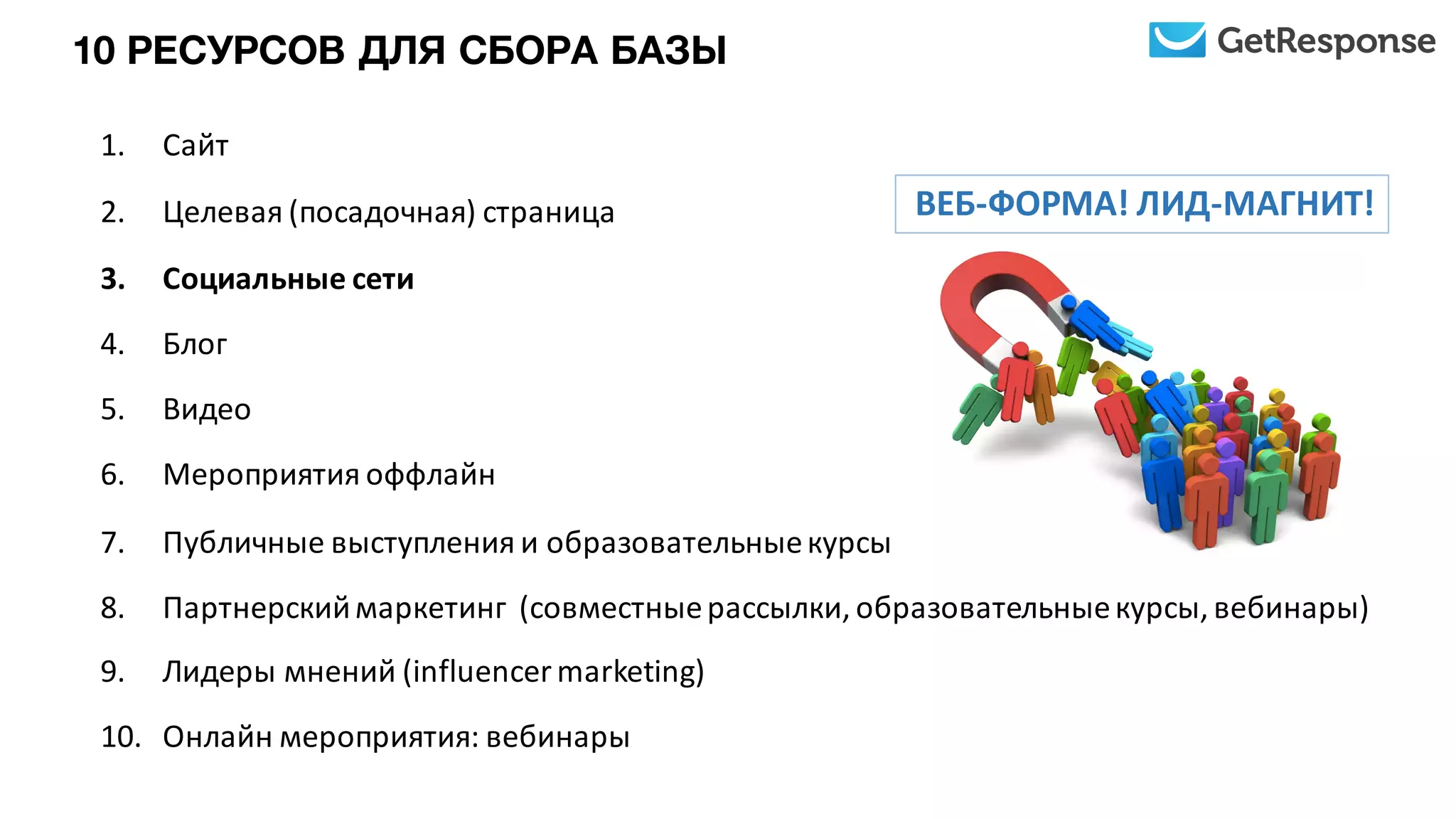 1. Сайт
2. Целевая	
  (посадочная)	
  страница
3. Социальные	
  сети
4. Блог
5. Видео
6. Мероприятия	
  оффлайн
7. Публичные	
  выступления	
  и	
  образовательные	
  курсы
8. Партнерский	
  маркетинг	
  	
  (совместные	
  рассылки,	
  образовательные	
  курсы,	
  вебинары)
9. Лидеры	
  мнений	
  (influencer	
  marketing)
10. Онлайн	
  мероприятия:	
  вебинары
ВЕБ-­‐ФОРМА!	
  ЛИД-­‐МАГНИТ!
10 РЕСУРСОВ ДЛЯ СБОРА БАЗЫ
 