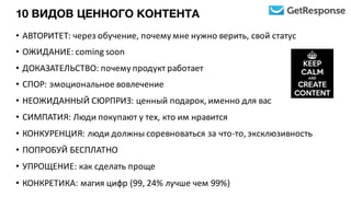 10 ВИДОВ ЦЕННОГО КОНТЕНТА
• АВТОРИТЕТ:	
  через	
  обучение,	
  почему	
  мне	
  нужно	
  верить,	
  свой	
  статус
• ОЖИДАНИЕ:	
  coming	
  soon
• ДОКАЗАТЕЛЬСТВО:	
  почему	
  продукт	
  работает
• СПОР:	
  эмоциональное	
  вовлечение
• НЕОЖИДАННЫЙ	
  СЮРПРИЗ:	
  ценный	
  подарок,	
  именно	
  для	
  вас
• СИМПАТИЯ:	
  Люди	
  покупают	
  у	
  тех,	
  кто	
  им	
  нравится
• КОНКУРЕНЦИЯ:	
  люди	
  должны	
  соревноваться	
  за	
  что-­‐то,	
  эксклюзивность
• ПОПРОБУЙ	
  БЕСПЛАТНО
• УПРОЩЕНИЕ:	
  как	
  сделать	
  проще
• КОНКРЕТИКА:	
  магия	
  цифр	
  (99,	
  24%	
  лучше	
  чем	
  99%)
 