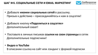 ШАГ №5. СОЦИАЛЬНЫЕ СЕТИ И EMAIL МАРКЕТИНГ
• Добавьте	
  иконки	
  социальных	
  сетей	
  в	
  рассылку.	
  
Призыв	
  к	
  действию – присоединяйтесь	
  к	
  нам	
  в	
  соцсетях!
• Добавьте	
  кнопку	
  «Поделиться	
  в	
  соцсетях»	
  
Дополнительный	
  охват!
• Поставьте	
  в	
  личных	
  письмах	
  ссылки	
  на	
  свои	
  страницы	
  в	
  сетях
Дополнительные	
  подписчики!
• Видео	
  в	
  YouTube
В описании	
  ссылка	
  на	
  сайт	
  или	
  лэндинг	
  с	
  формой	
  подписки
 