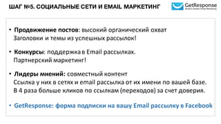 ШАГ №5. СОЦИАЛЬНЫЕ СЕТИ И EMAIL МАРКЕТИНГ
• Продвижение	
  постов:	
  высокий	
  органический	
  охват	
  
Заголовки	
  и	
  темы	
  из	
  успешных	
  рассылок!
• Конкурсы:	
  поддержка	
  в	
  Email	
  рассылках.	
  
Партнерский	
  маркетинг!
• Лидеры	
  мнений:	
  совместный	
  контент	
  
Ссылка	
  у	
  них в	
  сетях	
  и	
  email	
  рассылка	
  от	
  их	
  имени	
  по	
  вашей	
  базе.
В	
  4	
  раза	
  больше	
  кликов	
  по	
  ссылкам	
  (переходов)	
  за	
  счет	
  доверия.
• GetResponse: форма	
  подписки	
  на	
  вашу	
  Email	
  рассылку в	
  Facebook
 