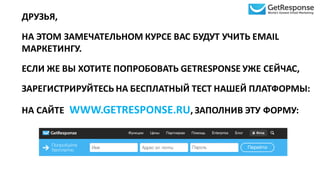 ДРУЗЬЯ,	
  
НА	
  ЭТОМ	
  ЗАМЕЧАТЕЛЬНОМ	
  КУРСЕ	
  ВАС	
  БУДУТ	
  УЧИТЬ	
  EMAIL	
  
МАРКЕТИНГУ.
ЕСЛИ	
  ЖЕ	
  ВЫ	
  ХОТИТЕ	
  ПОПРОБОВАТЬ	
  GETRESPONSE	
  УЖЕ	
  СЕЙЧАС,	
  
ЗАРЕГИСТРИРУЙТЕСЬ	
  НА	
  БЕСПЛАТНЫЙ	
  ТЕСТ	
  НАШЕЙ	
  ПЛАТФОРМЫ:
НА	
  САЙТЕ WWW.GETRESPONSE.RU,	
  ЗАПОЛНИВ	
  ЭТУ	
  ФОРМУ:
 