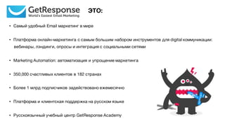 • Самый удобный Email маркетинг в мире
• Платформа онлайн-маркетинга с самым большим набором инструментов для digital коммуникации:
вебинары, лэндинги, опросы и интеграция с социальными сетями
• Marketing Automation: автоматизация и упрощение маркетинга
• 350,000 счастливых клиентов в 182 странах
• Более 1 млрд подписчиков задействовано ежемесячно
• Платформа и клиентская поддержка на русском языке
• Русскоязычный учебный центр GetResponse Academy
ЭТО:
 