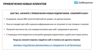ПРИВЛЕЧЕНИЕ	
  НОВЫХ	
  КЛИЕНТОВ
ШАГ	
  №1.	
  НАЧНИТЕ	
  С	
  ПРИВЛЕЧЕНИЯ	
  НОВЫХ	
  ПОДПИСЧИКОВ.	
  СОБИРАЙТЕ	
  БАЗУ!
• В	
  среднем,	
  свыше	
  90%	
  посетителей	
  сайтов,	
  уходят,	
  не	
  сделав	
  покупки
• Они	
  не	
  находят	
  для	
  себя	
  нужную	
  информацию	
  или	
  не	
  получают	
  от	
  вас	
  стимула	
  к	
  покупке
• Получите	
  контакты	
  тех,	
  кто	
  намерен	
  оставить	
  ваш	
  сайт:	
  предложите	
  ценность
• С	
  помощью	
  email маркетинга	
  постройте	
  доверие	
  подписчиков	
  и	
  дайте	
  им	
  стимул	
  купить
Тогда	
  вы	
  сможете	
  вернуть	
  людей	
  на	
  сайт	
  и	
  помочь	
  им	
  сделать	
  покупку
ФОРМЫ ПОДПИСКИ	
  (ВЕБФОРМЫ)	
  И	
  ЛЭНДИНГИ	
  В	
  GETRESPONSE
 