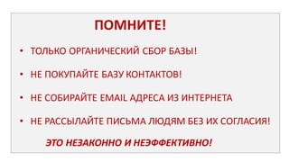 ПОМНИТЕ!
• ТОЛЬКО	
  ОРГАНИЧЕСКИЙ	
  СБОР	
  БАЗЫ!
• НЕ	
  ПОКУПАЙТЕ	
  БАЗУ	
  КОНТАКТОВ!
• НЕ	
  СОБИРАЙТЕ	
  EMAIL	
  АДРЕСА	
  ИЗ	
  ИНТЕРНЕТА	
  
• НЕ	
  РАССЫЛАЙТЕ	
  ПИСЬМА	
  ЛЮДЯМ	
  БЕЗ	
  ИХ СОГЛАСИЯ!
ЭТО	
  НЕЗАКОННО	
  И	
  НЕЭФФЕКТИВНО!
 