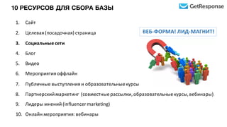 1. Сайт
2. Целевая	
  (посадочная)	
  страница
3. Социальные	
  сети
4. Блог
5. Видео
6. Мероприятия	
  оффлайн
7. Публичные	
  выступления	
  и	
  образовательные	
  курсы
8. Партнерский	
  маркетинг	
  	
  (совместные	
  рассылки,	
  образовательные	
  курсы,	
  вебинары)
9. Лидеры	
  мнений	
  (influencer	
  marketing)
10. Онлайн	
  мероприятия:	
  вебинары
ВЕБ-­‐ФОРМА!	
  ЛИД-­‐МАГНИТ!
10 РЕСУРСОВ ДЛЯ СБОРА БАЗЫ
 