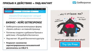 БИЗНЕС	
  -­‐ КЕЙС	
  GETRESPONSE	
  
• GetResponseранее	
  использовал	
  форму	
  
«Купить	
  сейчас»	
  на	
  главной	
  странице
• Потом	
  мы	
  создали	
  и	
  добавили	
  Призыв	
  к	
  
действию:	
  «Попробуйте	
  бесплатно»	
  
• Лид-­‐магнит:	
  30	
  дней	
  бесплатного	
  доступа
• Результат:	
  количество	
  
зарегистрированных	
  пользователей	
  
увеличилось	
  на	
  158,6	
  %
ПРИЗЫВ К ДЕЙСТВИЮ + ЛИД-МАГНИТ
 