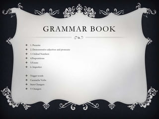 GRAMMAR BOOK
 1. Preterite
 2. Demonstrative adjectives and pronouns
 3. Ordinal Numbers
 4.Prepostitions
 5.Future
 6. Imperfect
 Trigger words
 Cucaracha Verbs
 Stem Changers
 Y Changers
 