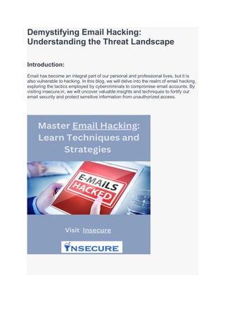 Demystifying Email Hacking:
Understanding the Threat Landscape
Introduction:
Email has become an integral part of our personal and professional lives, but it is
also vulnerable to hacking. In this blog, we will delve into the realm of email hacking,
exploring the tactics employed by cybercriminals to compromise email accounts. By
visiting insecure.in, we will uncover valuable insights and techniques to fortify our
email security and protect sensitive information from unauthorized access.
 