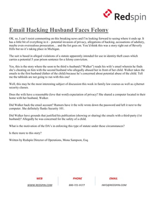 Email Hacking Husband Faces Felony
OK. so, I can’t resist commenting on this breaking news and I’m looking forward to seeing where it ends up. It
has a little bit of everything in it – potential invasion of privacy, allegations of hacking, accusations of adultery,
maybe even overzealous prosecution… and the list goes on. You’d think this was a story right out of Beverly
Hills but no it’s taking place in Michigan.

The suit is based in alleged violations of a statute apparently intended for use in identity theft cases which
carries a potential 5 year prison sentence for a felony conviction.

Yes, this is the story where the soon to be third x-husband (“Walker”) reads his wife’s email wherein he finds
she’s cheating on him with the second husband who allegedly abused her in front of her child. Walker takes the
emails to the first husband (father of the child) because he’s concerned about potential abuse of the child. Tell
me the tabloids are not going to run with this one!

Well, this may be the most interesting subject of discussion this week in family law courses as well as cybernet
security classes.

Does the wife have a reasonable (love that word) expectation of privacy? She shared a computer located in their
home with her husband, Walker.

Did Walker hack the email account? Rumors have it the wife wrote down the password and left it next to the
computer. She definitely flunks Security 101.

Did Walker have grounds that justified his publication (showing or sharing) the emails with a third-party (1st
husband)? Allegedly he was concerned for the safety of a child.

What is the motivation of the DA’s in enforcing this type of statute under these circumstances?

Is there more to this story?

Written by Redspin Director of Operations, Mona Sampson, Esq.




                       WEB                             PHONE                           EMAIL

               WWW.REDSPIN.COM                      800-721-9177                INFO@REDSPIN.COM
 