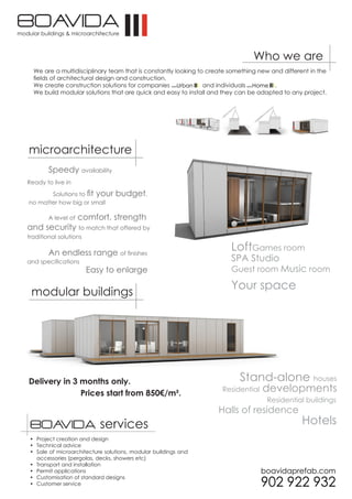 Who we are
  We are a multidisciplinary team that is constantly looking to create something new and different in the
  fields of architectural design and construction.
  We create construction solutions for companies               and individuals        .
  We build modular solutions that are quick and easy to install and they can be adapted to any project.




microarchitecture
        Speedy availability
Ready to live in

       Solutions to fit your     budget,
no matter how big or small

        A level of   comfort, strength
and security to match that offered by
traditional solutions

        An endless range of finishes
                                                                       LoftGames room
and specifications                                                     SPA Studio
                        Easy to enlarge                                Guest room Music room

                                                                       Your space
 modular buildings




Delivery in 3 months only.                                                Stand-alone houses
              Prices start from 850€/m².                            Residential   developments
                                                                                    Residential buildings
                                                                   Halls of residence
 servicios                 services                                                             Hotels
 • Project creation and design
 • Technical advice
 • Sale of microarchitecture solutions, modular buildings and
   accessories (pergolas, decks, showers etc)
 • Transport and installation
 • Permit applications
 • Customisation of standard designs
 • Customer service
 
