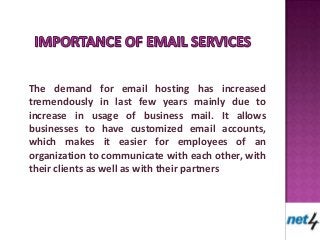 The demand for email hosting has increased
tremendously in last few years mainly due to
increase in usage of business mail. It allows
businesses to have customized email accounts,
which makes it easier for employees of an
organization to communicate with each other, with
their clients as well as with their partners
 