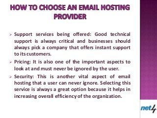  Support services being offered: Good technical
  support is always critical and businesses should
  always pick a company that offers instant support
  to its customers.
 Pricing: It is also one of the important aspects to
  look at and must never be ignored by the user.
 Security: This is another vital aspect of email
  hosting that a user can never ignore. Selecting this
  service is always a great option because it helps in
  increasing overall efficiency of the organization.
 