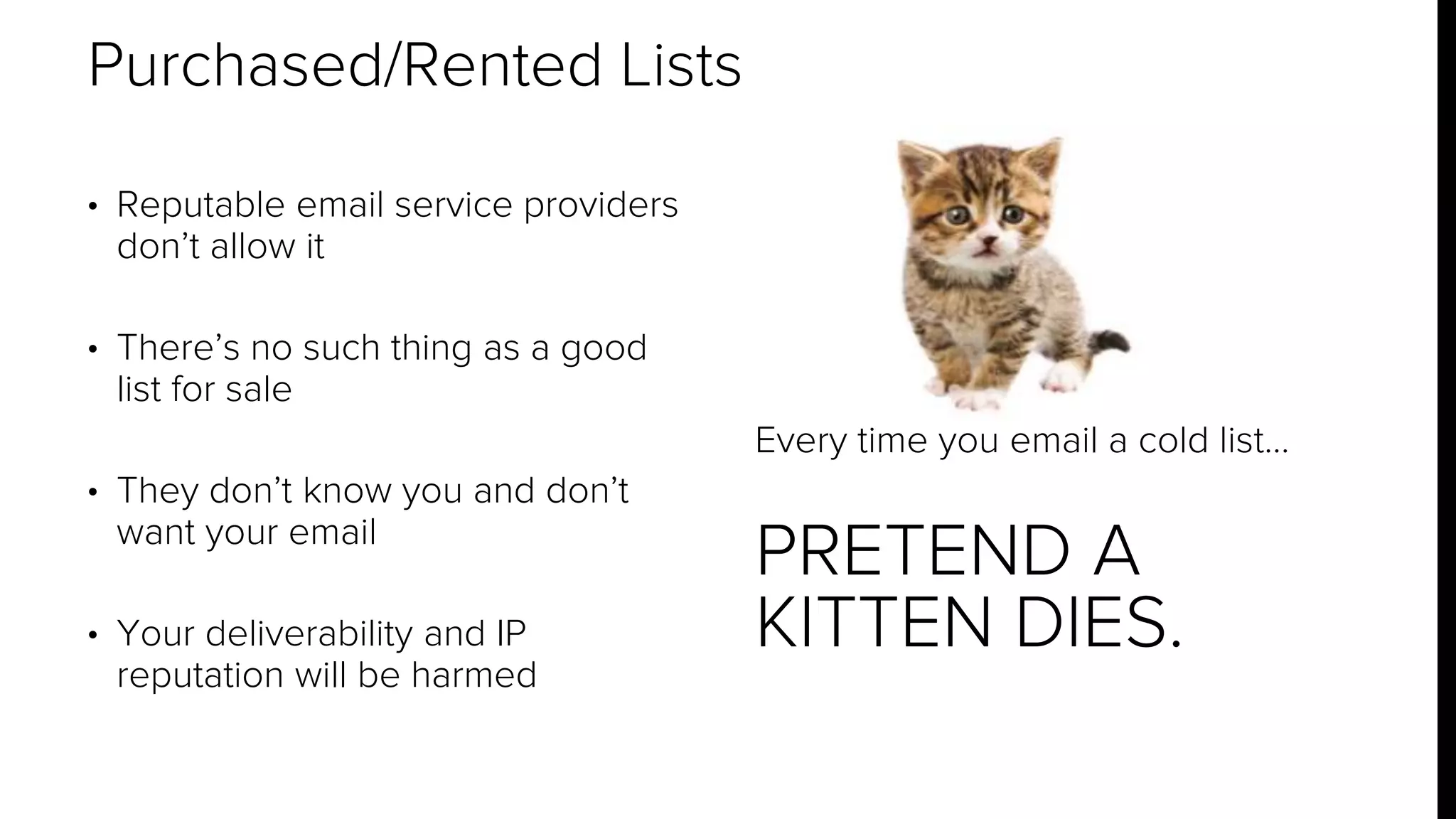 • Reputable email service providers 
don’t allow it 
• There’s no such thing as a good 
list for sale 
• They don’t know you and don’t 
want your email 
• Your deliverability and IP 
reputation will be harmed 
Every time you email a cold list… 
PRETEND A 
KITTEN DIES. 
Purchased/Rented Lists 
 
