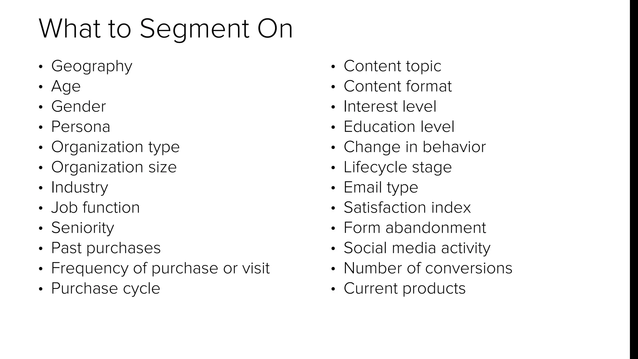 • Geography 
• Age 
• Gender 
• Persona 
• Organization type 
• Organization size 
• Industry 
• Job function 
• Seniority 
• Past purchases 
• Frequency of purchase or visit 
• Purchase cycle 
• Content topic 
• Content format 
• Interest level 
• Education level 
• Change in behavior 
• Lifecycle stage 
• Email type 
• Satisfaction index 
• Form abandonment 
• Social media activity 
• Number of conversions 
• Current products 
What to Segment On 
 