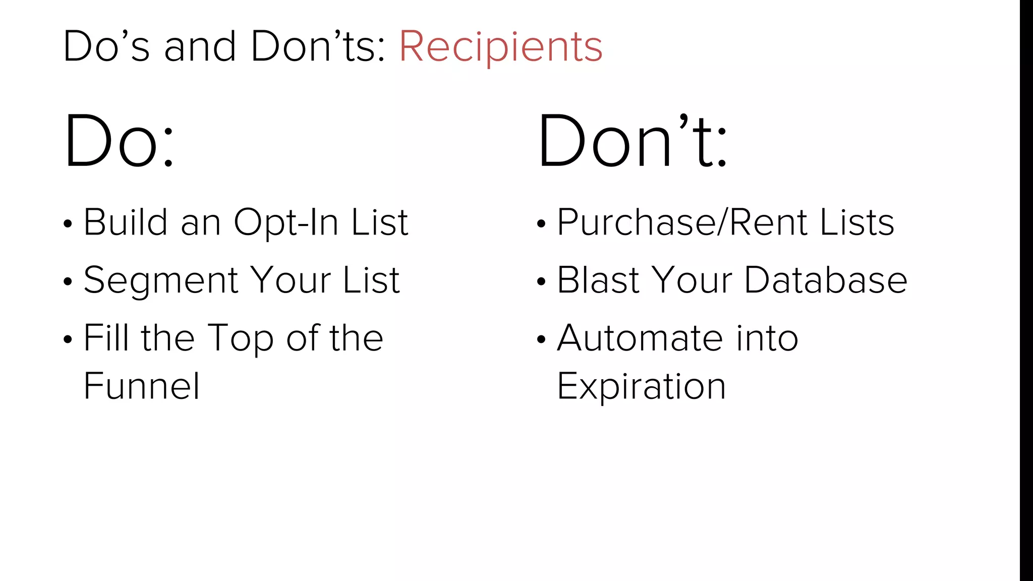 Do’s and Don’ts: Recipients 
Do: 
• Build an Opt-In List 
• Segment Your List 
• Fill the Top of the 
Funnel 
Don’t: 
• Purchase/Rent Lists 
• Blast Your Database 
• Automate into 
Expiration 
 