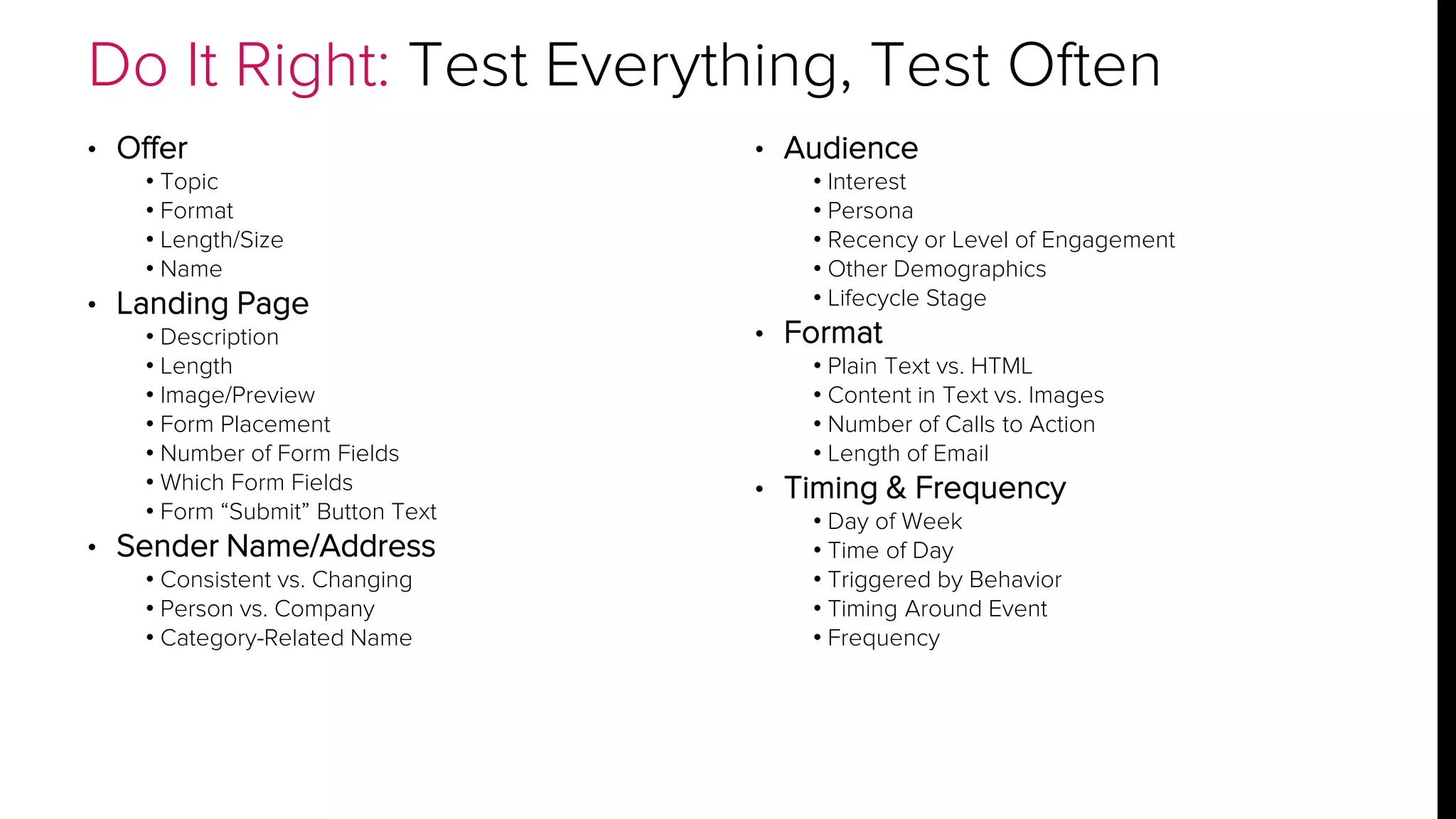 Do It Right: Test Everything, Test Often 
• Offer 
• Topic 
• Format 
• Length/Size 
• Name 
• Landing Page 
• Description 
• Length 
• Image/Preview 
• Form Placement 
• Number of Form Fields 
• Which Form Fields 
• Form “Submit” Button Text 
• Sender Name/Address 
• Consistent vs. Changing 
• Person vs. Company 
• Category-Related Name 
• Audience 
• Interest 
• Persona 
• Recency or Level of Engagement 
• Other Demographics 
• Lifecycle Stage 
• Format 
• Plain Text vs. HTML 
• Content in Text vs. Images 
• Number of Calls to Action 
• Length of Email 
• Timing & Frequency 
• Day of Week 
• Time of Day 
• Triggered by Behavior 
• Timing Around Event 
• Frequency 
 