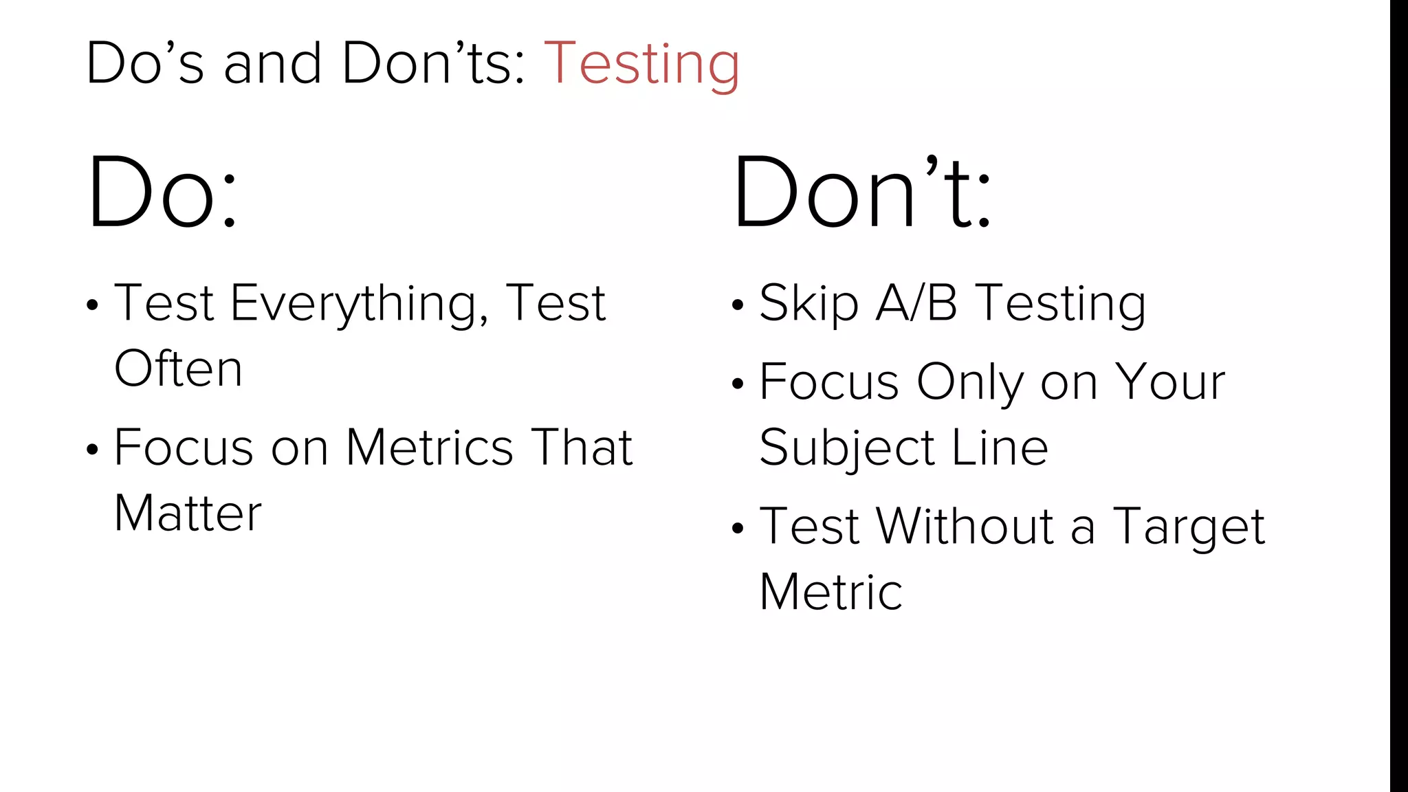 Do’s and Don’ts: Testing 
Do: 
• Test Everything, Test 
Often 
• Focus on Metrics That 
Matter 
Don’t: 
• Skip A/B Testing 
• Focus Only on Your 
Subject Line 
• Test Without a Target 
Metric 
 