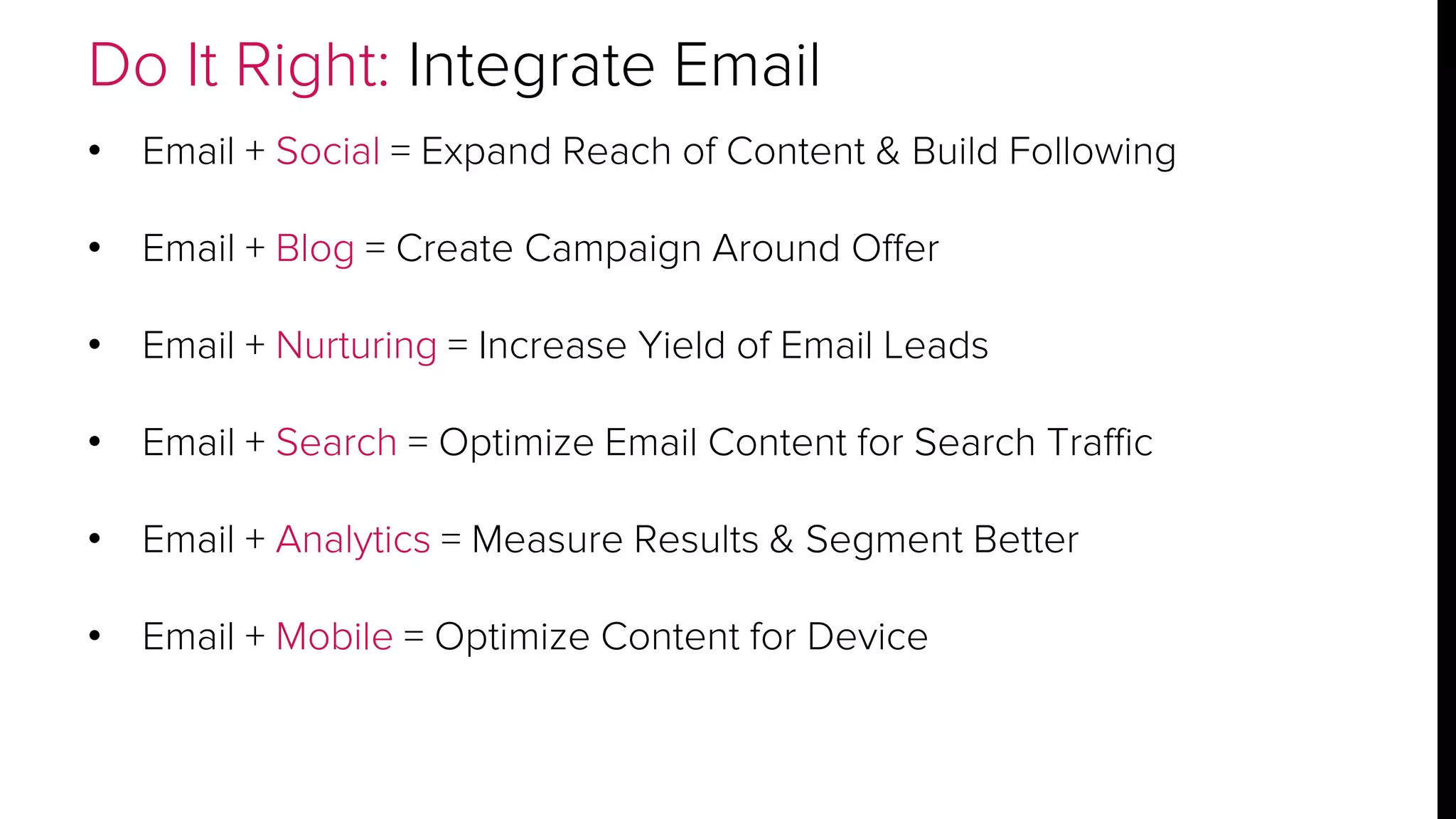 Do It Right: Integrate Email 
• Email + Social = Expand Reach of Content & Build Following 
• Email + Blog = Create Campaign Around Offer 
• Email + Nurturing = Increase Yield of Email Leads 
• Email + Search = Optimize Email Content for Search Traffic 
• Email + Analytics = Measure Results & Segment Better 
• Email + Mobile = Optimize Content for Device 
 