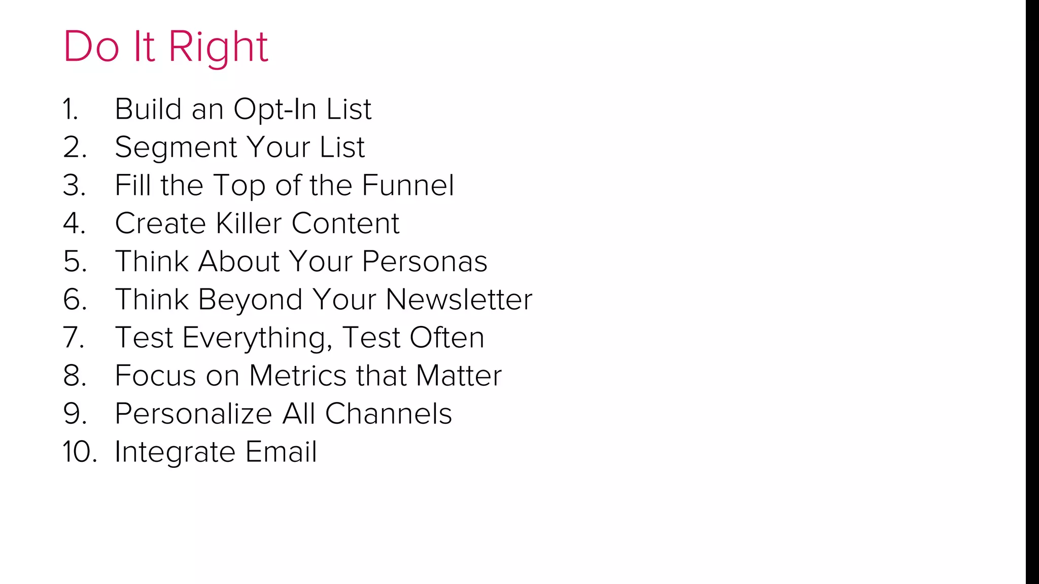 Do It Right 
1. Build an Opt-In List 
2. Segment Your List 
3. Fill the Top of the Funnel 
4. Create Killer Content 
5. Think About Your Personas 
6. Think Beyond Your Newsletter 
7. Test Everything, Test Often 
8. Focus on Metrics that Matter 
9. Personalize All Channels 
10. Integrate Email 
 