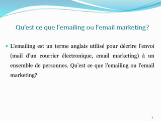  L'emailing est un terme anglais utilisé pour décrire l’envoi
(mail d’un courrier électronique, email marketing) à un
ensemble de personnes. Qu’est ce que l'emailing ou l'email
marketing?
4
 