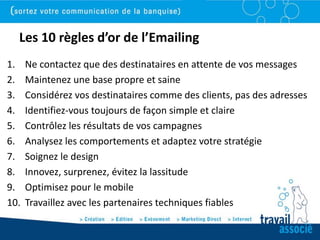 Les 10 règles d’or de l’Emailing
1.    Ne contactez que des destinataires en attente de vos messages
2.    Maintenez une base propre et saine
3.    Considérez vos destinataires comme des clients, pas des adresses
4.    Identifiez-vous toujours de façon simple et claire
5.    Contrôlez les résultats de vos campagnes
6.    Analysez les comportements et adaptez votre stratégie
7.    Soignez le design
8.    Innovez, surprenez, évitez la lassitude
9.    Optimisez pour le mobile
10.   Travaillez avec les partenaires techniques fiables
 
