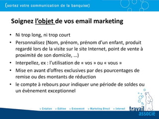 Soignez l’objet de vos email marketing
• Ni trop long, ni trop court
• Personnalisez (Nom, prénom, prénom d’un enfant, produit
  regardé lors de la visite sur le site Internet, point de vente à
  proximité de son domicile, …)
• Interpellez, ex : l’utilisation de « vos » ou « vous »
• Mise en avant d’offres exclusives par des pourcentages de
  remise ou des montants de réduction
• le compte à rebours pour indiquer une période de soldes ou
  un évènement exceptionnel
 
