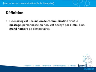 Définition
• L'e-mailing est une action de communication dont le
  message, personnalisé ou non, est envoyé par e-mail à un
  grand nombre de destinataires.
 