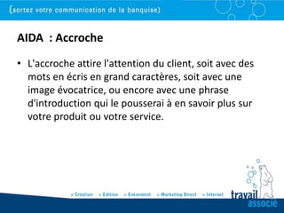 AIDA : Accroche
• L'accroche attire l'attention du client, soit avec des
  mots en écris en grand caractères, soit avec une
  image évocatrice, ou encore avec une phrase
  d'introduction qui le pousserai à en savoir plus sur
  votre produit ou votre service.
 