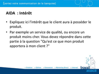 AIDA : Intérêt
• Expliquez ici l'intérêt que le client aura à posséder le
  produit.
• Par exemple un service de qualité, ou encore un
  produit moins cher. Vous devez répondre dans cette
  partie à la question "Qu'est ce que mon produit
  apportera à mon client ?"
 
