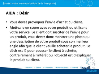 AIDA : Désir
• Vous devez provoquer l'envie d'achat du client.
• Mettez le en scène avec votre produit ou utilisant
  votre service. Le client doit susciter de l'envie pour
  un produit, vous devez donc montrer une photo ou
  une description de votre produit sous son meilleur
  angle afin que le client veuille acheter le produit. Le
  désir est là pour pousser le client à acheter,
  contrairement à l'intérêt ou l'objectif est d'expliquer
  le produit au client.
 