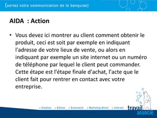 AIDA : Action
• Vous devez ici montrer au client comment obtenir le
  produit, ceci est soit par exemple en indiquant
  l'adresse de votre lieux de vente, ou alors en
  indiquant par exemple un site internet ou un numéro
  de téléphone par lequel le client peut commander.
  Cette étape est l'étape finale d'achat, l'acte que le
  client fait pour rentrer en contact avec votre
  entreprise.
 