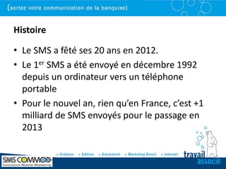Histoire

• Le SMS a fêté ses 20 ans en 2012.
• Le 1er SMS a été envoyé en décembre 1992
  depuis un ordinateur vers un téléphone
  portable
• Pour le nouvel an, rien qu’en France, c’est +1
  milliard de SMS envoyés pour le passage en
  2013
 