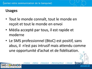 Usages

• Tout le monde connaît, tout le monde en
  reçoit et tout le monde en envoi
• Média accepté par tous, il est rapide et
  moderne
• Le SMS professionnel (BtoC) est positif, sans
  abus, il n’est pas intrusif mais attendu comme
  une opportunité d’achat et de fidélisation.
 