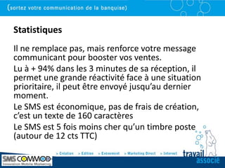 Statistiques
Il ne remplace pas, mais renforce votre message
communicant pour booster vos ventes.
Lu à + 94% dans les 3 minutes de sa réception, il
permet une grande réactivité face à une situation
prioritaire, il peut être envoyé jusqu’au dernier
moment.
Le SMS est économique, pas de frais de création,
c’est un texte de 160 caractères
Le SMS est 5 fois moins cher qu’un timbre poste
(autour de 12 cts TTC)
 